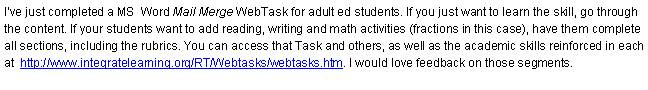 Text Box: I’ve just completed a MS  Word Mail Merge WebTask for adult ed students. If you just want to learn the skill, go through the content. If your students want to add reading, writing and math activities (fractions in this case), have them complete all sections, including the rubrics. You can access that Task and others, as well as the academic skills reinforced in each at  http://www.integratelearning.org/RT/Webtasks/webtasks.htm. I would love feedback on those segments.