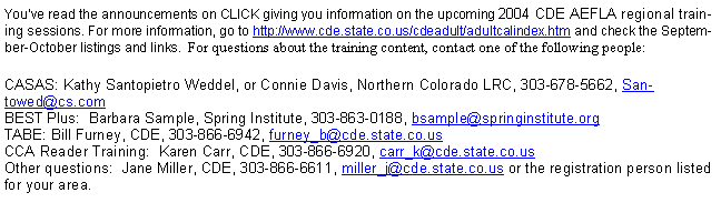 Text Box: You’ve read the announcements on CLICK giving you information on the upcoming 2004 CDE AEFLA regional training sessions. For more information, go to http://www.cde.state.co.us/cdeadult/adultcalindex.htm and check the September-October listings and links.  For questions about the training content, contact one of the following people:CASAS: Kathy Santopietro Weddel, or Connie Davis, Northern Colorado LRC, 303-678-5662, Santowed@cs.com
BEST Plus:  Barbara Sample, Spring Institute, 303-863-0188, bsample@springinstitute.org
TABE: Bill Furney, CDE, 303-866-6942, furney_b@cde.state.co.us
CCA Reader Training:  Karen Carr, CDE, 303-866-6920, carr_k@cde.state.co.us
Other questions:  Jane Miller, CDE, 303-866-6611, miller_j@cde.state.co.us or the registration person listed for your area.